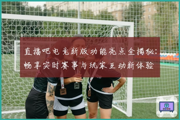 直播吧电竞新版功能亮点全揭秘：畅享实时赛事与玩家互动新体验