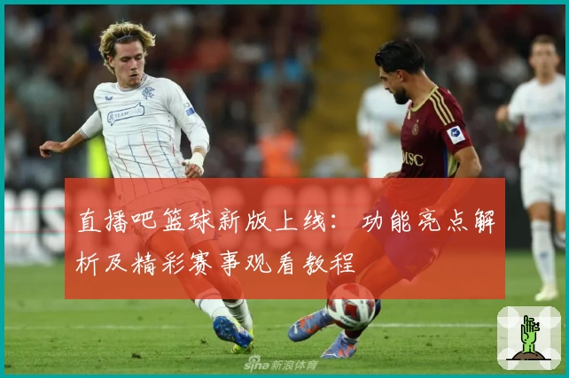 直播吧篮球新版上线：功能亮点解析及精彩赛事观看教程