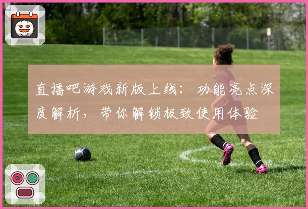 直播吧游戏新版上线：功能亮点深度解析，带你解锁极致使用体验