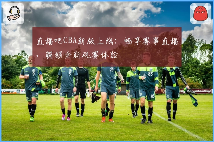 直播吧CBA新版上线：畅享赛事直播，解锁全新观赛体验