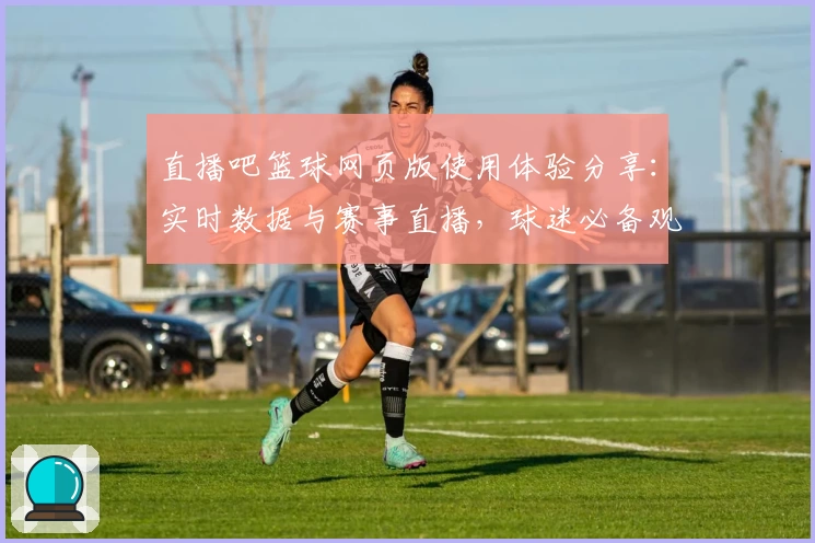 直播吧篮球网页版使用体验分享：实时数据与赛事直播，球迷必备观赛神器！