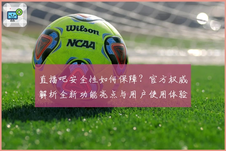 直播吧安全性如何保障？官方权威解析全新功能亮点与用户使用体验总结