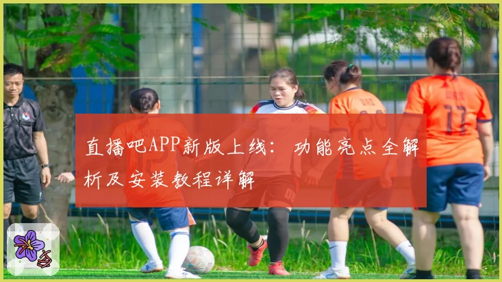 直播吧APP新版上线：功能亮点全解析及安装教程详解