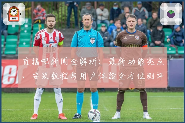 直播吧新闻全解析:最新功能亮点、安装教程与用户体验全方位测评