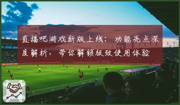 直播吧游戏新版上线：功能亮点深度解析，带你解锁极致使用体验