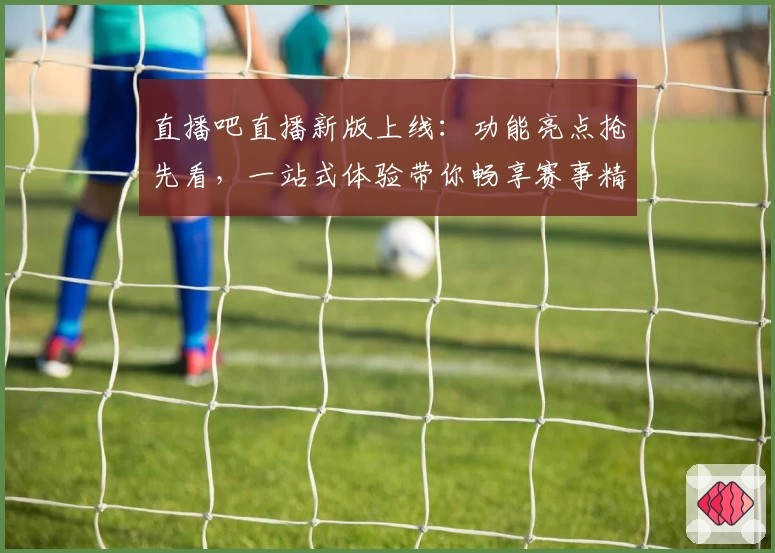 直播吧直播新版上线：功能亮点抢先看，一站式体验带你畅享赛事精彩瞬间