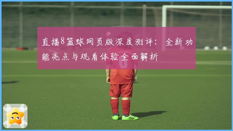 直播8篮球网页版深度测评：全新功能亮点与观看体验全面解析