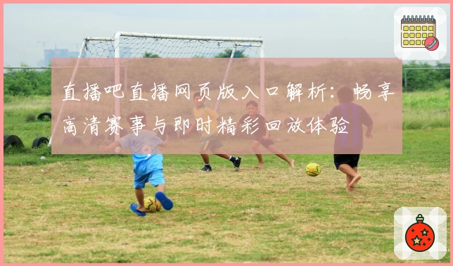 直播吧直播网页版入口解析：畅享高清赛事与即时精彩回放体验