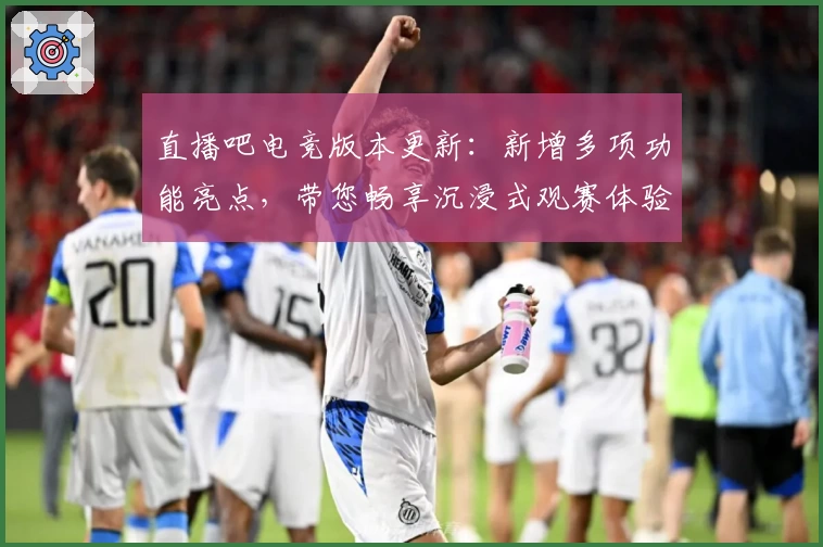 直播吧电竞版本更新：新增多项功能亮点，带您畅享沉浸式观赛体验