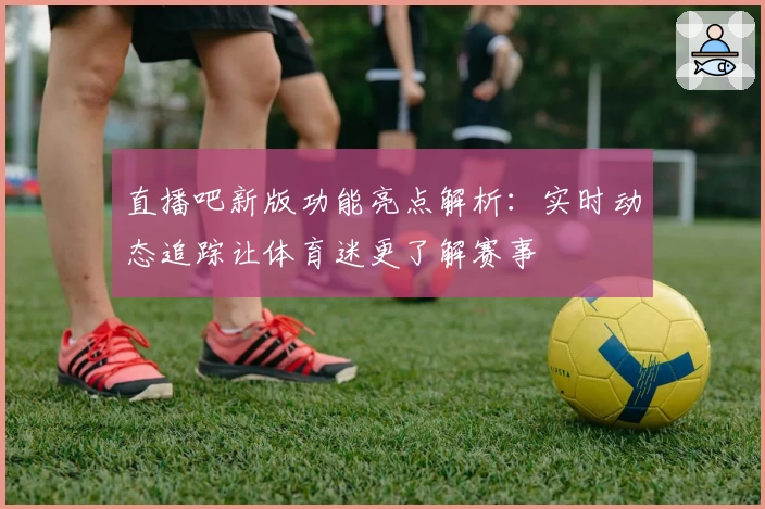 直播吧新版功能亮点解析：实时动态追踪让体育迷更了解赛事