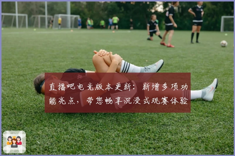 直播吧电竞版本更新：新增多项功能亮点，带您畅享沉浸式观赛体验