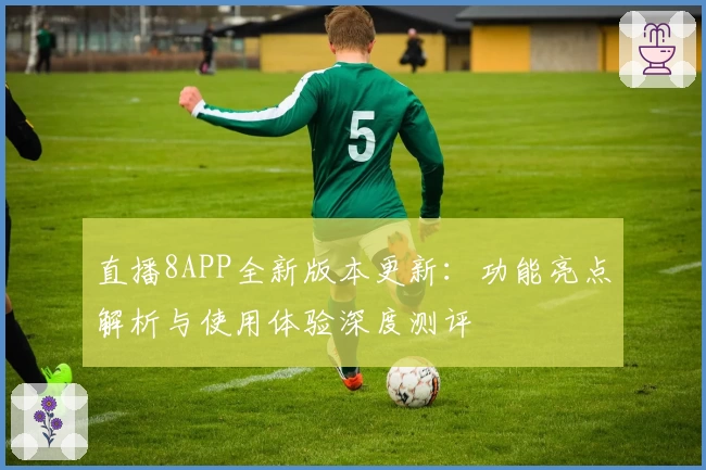 直播8APP全新版本更新：功能亮点解析与使用体验深度测评